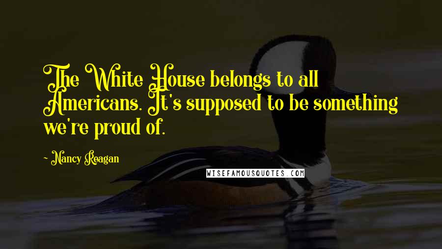 Nancy Reagan Quotes: The White House belongs to all Americans. It's supposed to be something we're proud of.