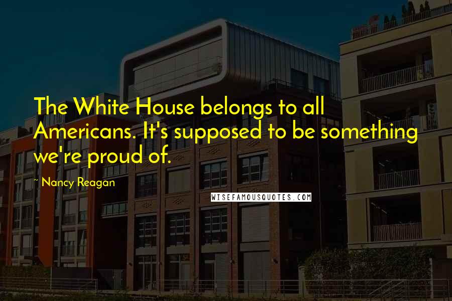 Nancy Reagan Quotes: The White House belongs to all Americans. It's supposed to be something we're proud of.