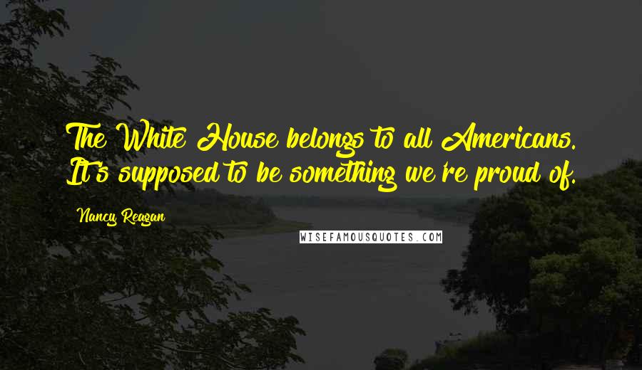 Nancy Reagan Quotes: The White House belongs to all Americans. It's supposed to be something we're proud of.