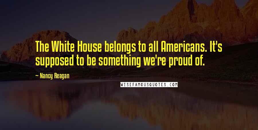 Nancy Reagan Quotes: The White House belongs to all Americans. It's supposed to be something we're proud of.