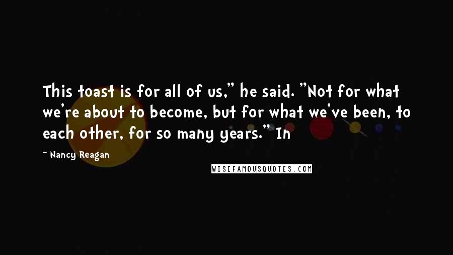 Nancy Reagan Quotes: This toast is for all of us," he said. "Not for what we're about to become, but for what we've been, to each other, for so many years." In