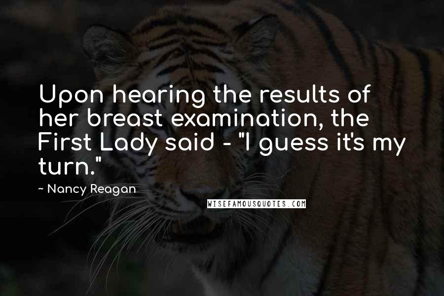 Nancy Reagan Quotes: Upon hearing the results of her breast examination, the First Lady said - "I guess it's my turn."