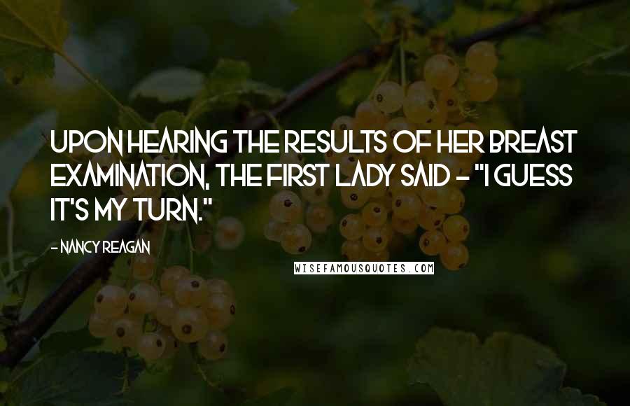 Nancy Reagan Quotes: Upon hearing the results of her breast examination, the First Lady said - "I guess it's my turn."