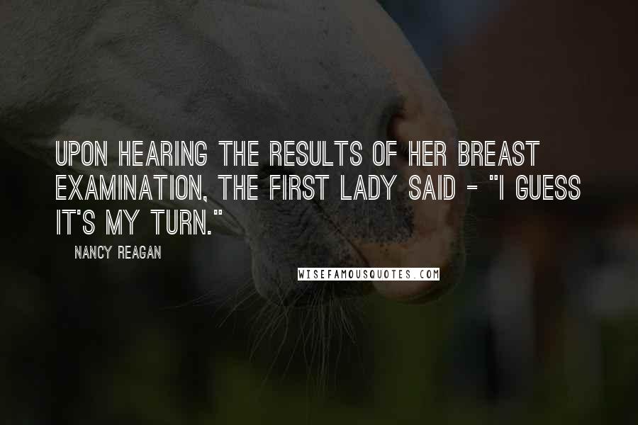 Nancy Reagan Quotes: Upon hearing the results of her breast examination, the First Lady said - "I guess it's my turn."