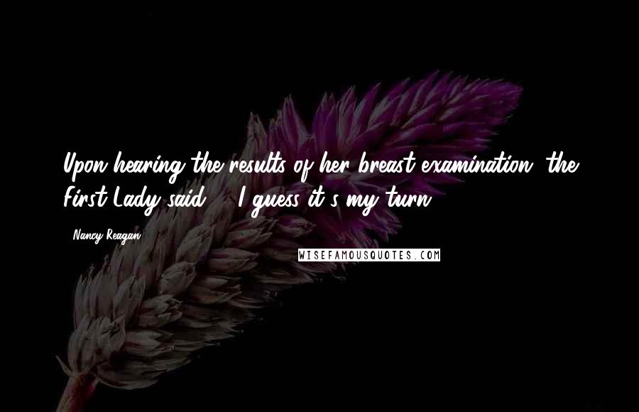 Nancy Reagan Quotes: Upon hearing the results of her breast examination, the First Lady said - "I guess it's my turn."