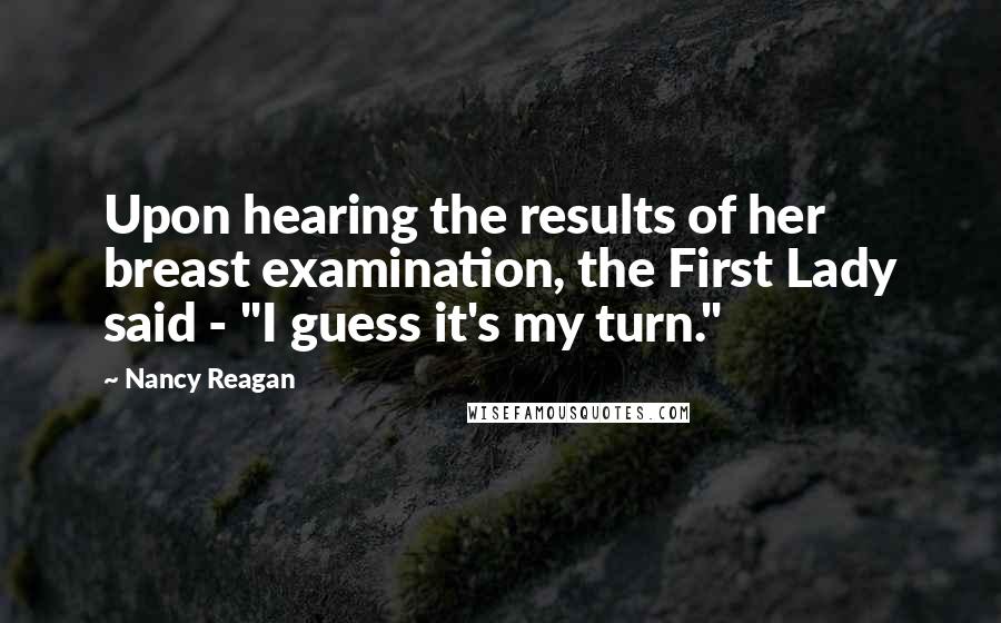 Nancy Reagan Quotes: Upon hearing the results of her breast examination, the First Lady said - "I guess it's my turn."