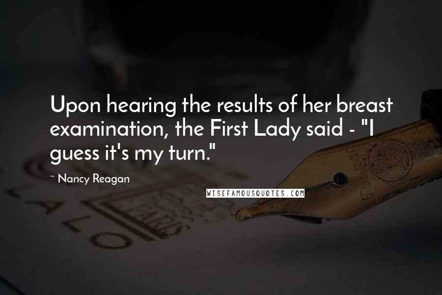 Nancy Reagan Quotes: Upon hearing the results of her breast examination, the First Lady said - "I guess it's my turn."