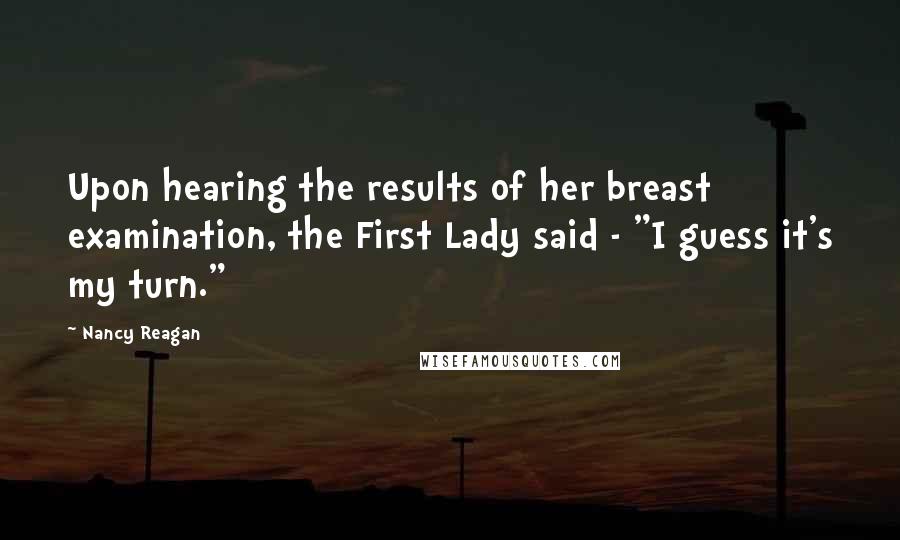 Nancy Reagan Quotes: Upon hearing the results of her breast examination, the First Lady said - "I guess it's my turn."