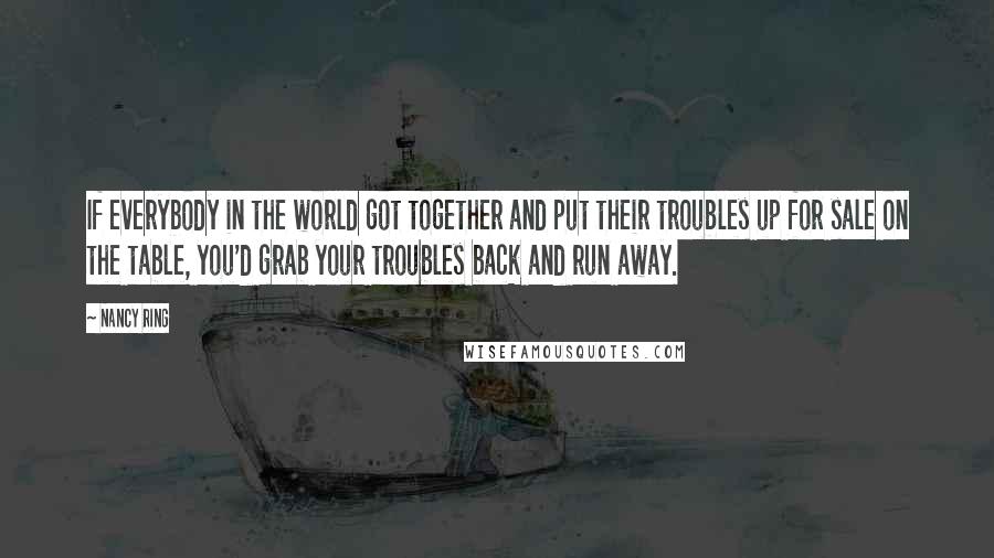 Nancy Ring Quotes: If everybody in the world got together and put their troubles up for sale on the table, you'd grab your troubles back and run away.