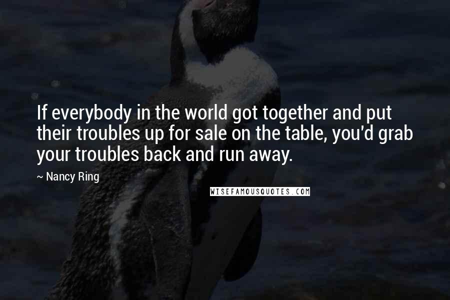 Nancy Ring Quotes: If everybody in the world got together and put their troubles up for sale on the table, you'd grab your troubles back and run away.