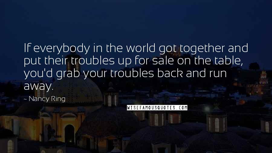 Nancy Ring Quotes: If everybody in the world got together and put their troubles up for sale on the table, you'd grab your troubles back and run away.