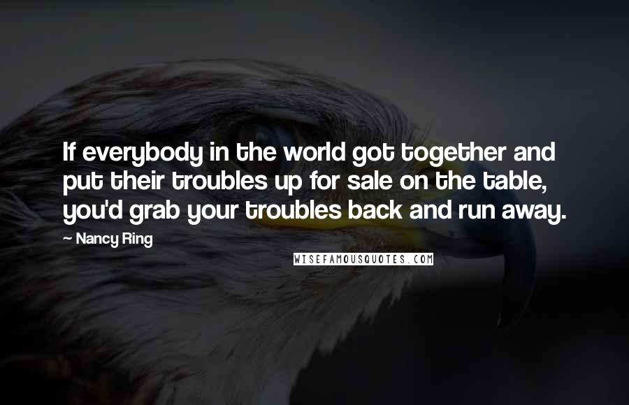 Nancy Ring Quotes: If everybody in the world got together and put their troubles up for sale on the table, you'd grab your troubles back and run away.