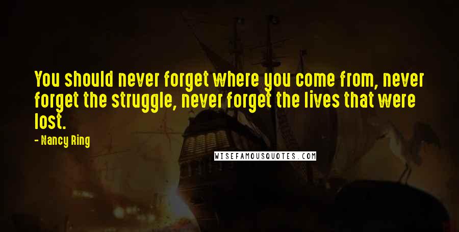 Nancy Ring Quotes: You should never forget where you come from, never forget the struggle, never forget the lives that were lost.