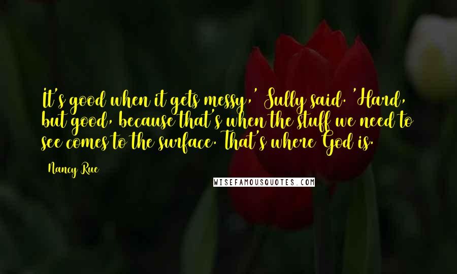 Nancy Rue Quotes: It's good when it gets messy,' Sully said. 'Hard, but good, because that's when the stuff we need to see comes to the surface. That's where God is.