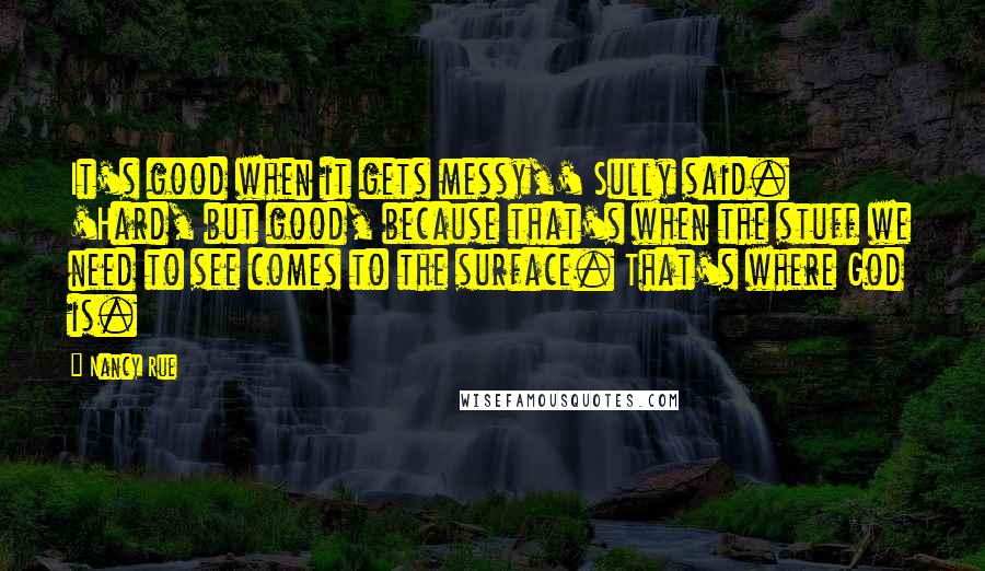 Nancy Rue Quotes: It's good when it gets messy,' Sully said. 'Hard, but good, because that's when the stuff we need to see comes to the surface. That's where God is.