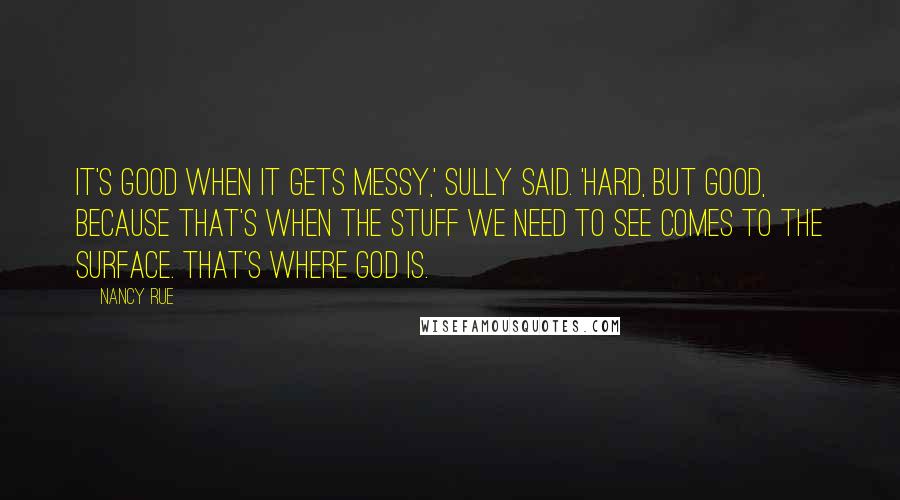 Nancy Rue Quotes: It's good when it gets messy,' Sully said. 'Hard, but good, because that's when the stuff we need to see comes to the surface. That's where God is.