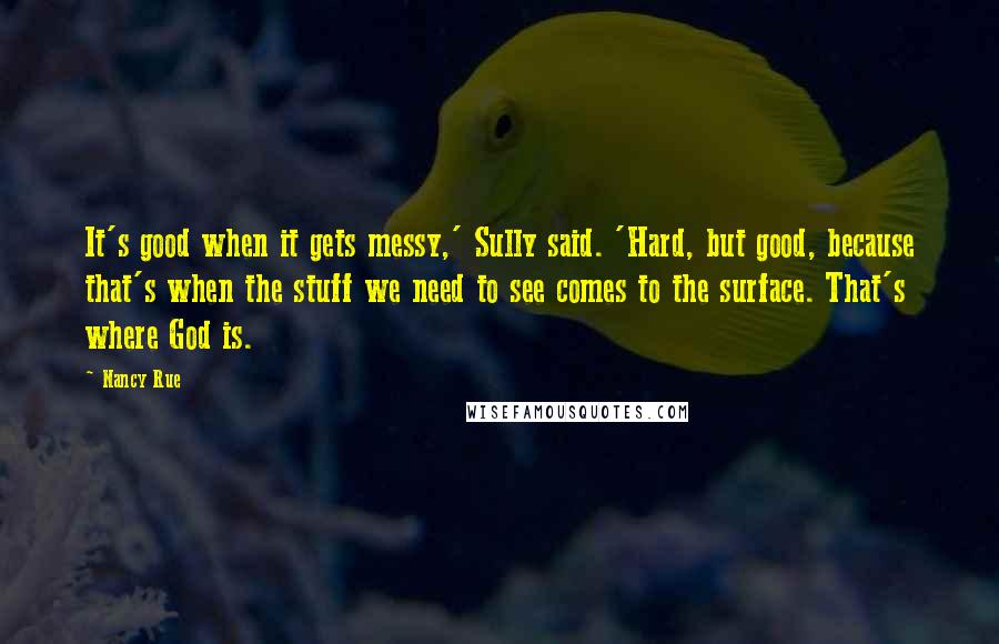 Nancy Rue Quotes: It's good when it gets messy,' Sully said. 'Hard, but good, because that's when the stuff we need to see comes to the surface. That's where God is.