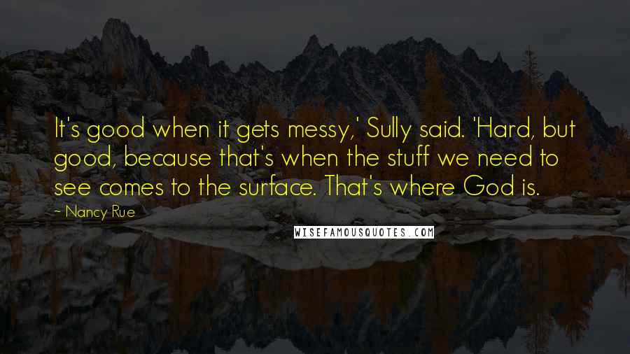 Nancy Rue Quotes: It's good when it gets messy,' Sully said. 'Hard, but good, because that's when the stuff we need to see comes to the surface. That's where God is.