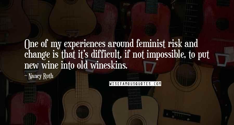 Nancy Ruth Quotes: One of my experiences around feminist risk and change is that it's difficult, if not impossible, to put new wine into old wineskins.