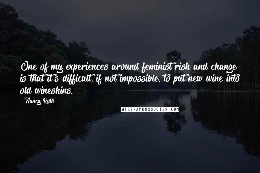 Nancy Ruth Quotes: One of my experiences around feminist risk and change is that it's difficult, if not impossible, to put new wine into old wineskins.