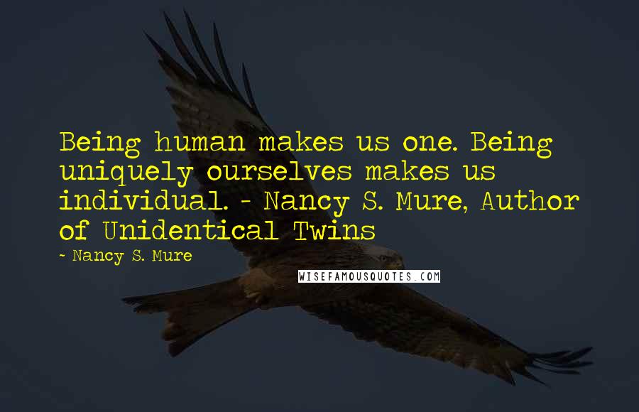 Nancy S. Mure Quotes: Being human makes us one. Being uniquely ourselves makes us individual. - Nancy S. Mure, Author of Unidentical Twins