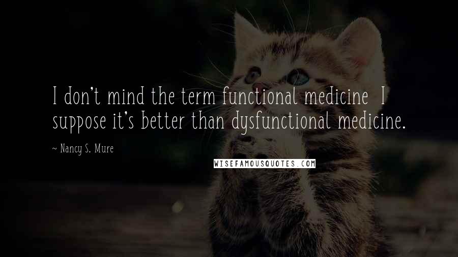 Nancy S. Mure Quotes: I don't mind the term functional medicine  I suppose it's better than dysfunctional medicine.