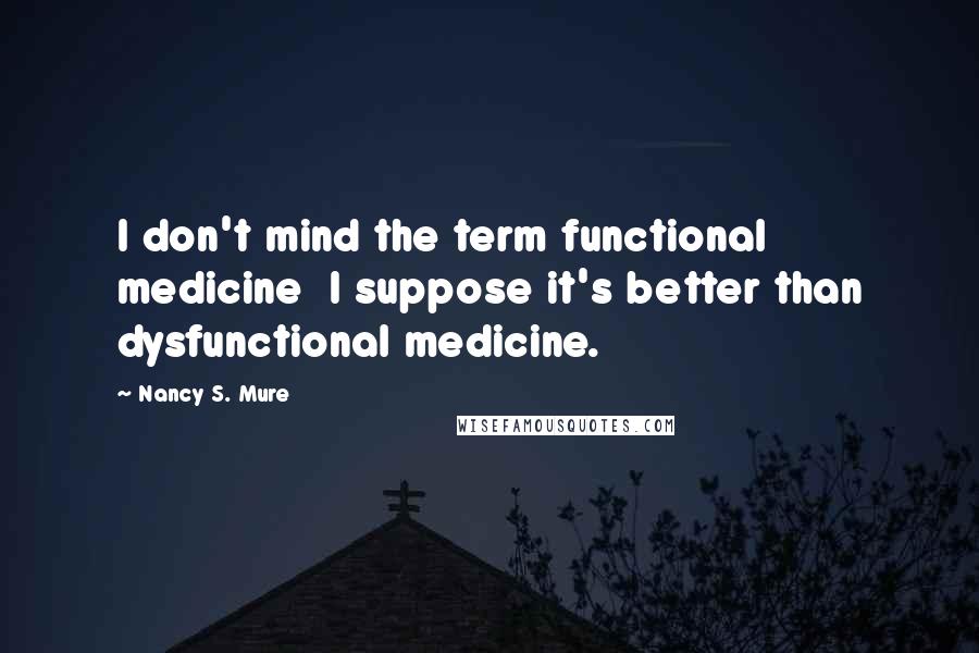 Nancy S. Mure Quotes: I don't mind the term functional medicine  I suppose it's better than dysfunctional medicine.