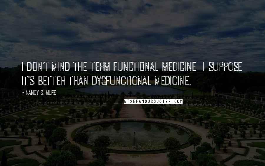 Nancy S. Mure Quotes: I don't mind the term functional medicine I suppose it's better than dysfunctional medicine.