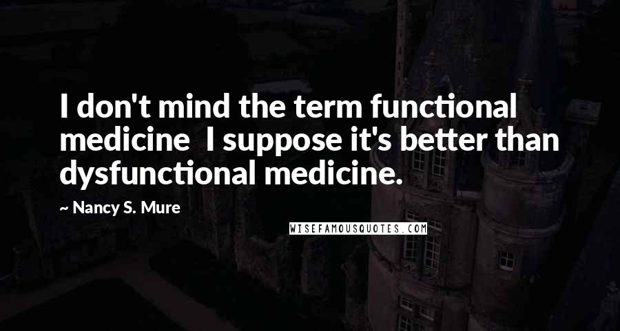 Nancy S. Mure Quotes: I don't mind the term functional medicine I suppose it's better than dysfunctional medicine.