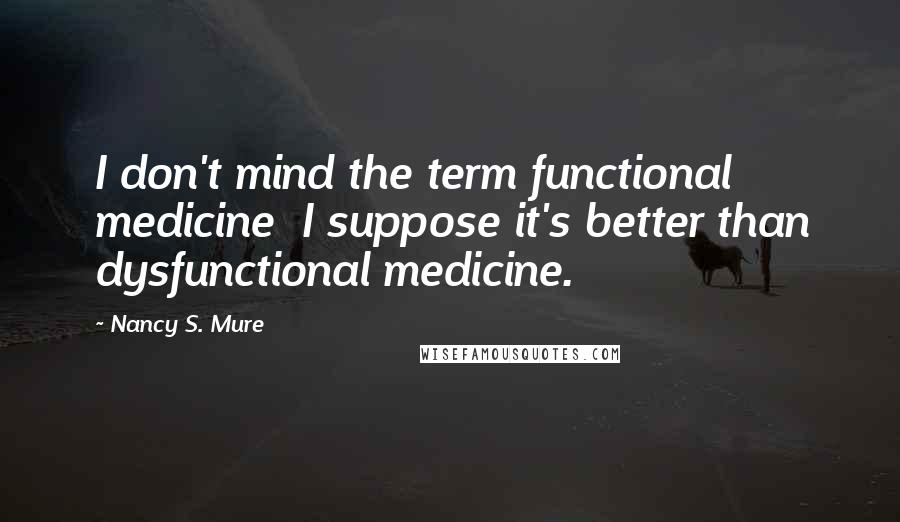 Nancy S. Mure Quotes: I don't mind the term functional medicine I suppose it's better than dysfunctional medicine.