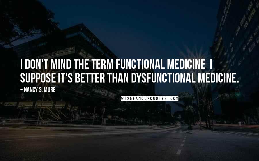 Nancy S. Mure Quotes: I don't mind the term functional medicine I suppose it's better than dysfunctional medicine.