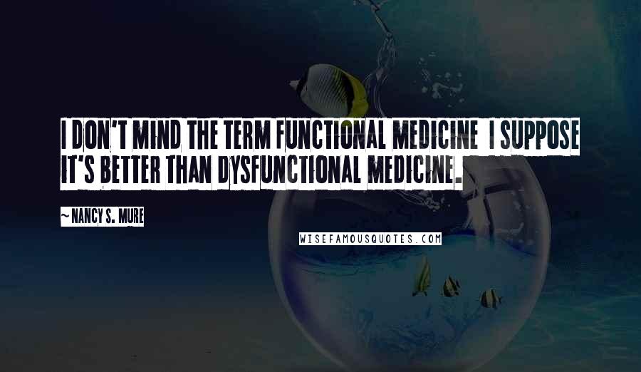 Nancy S. Mure Quotes: I don't mind the term functional medicine I suppose it's better than dysfunctional medicine.