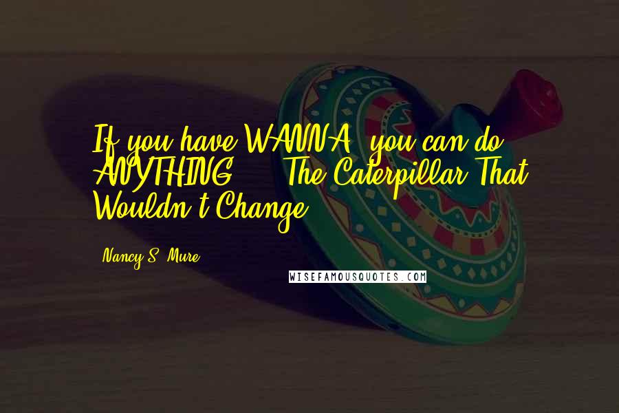 Nancy S. Mure Quotes: If you have WANNA, you can do ANYTHING!! - The Caterpillar That Wouldn't Change