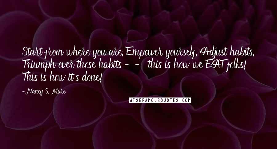 Nancy S. Mure Quotes: Start from where you are. Empower yourself. Adjust habits. Triumph over those habits -- this is how we EAT folks! This is how it's done!