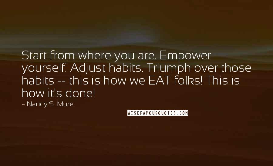 Nancy S. Mure Quotes: Start from where you are. Empower yourself. Adjust habits. Triumph over those habits -- this is how we EAT folks! This is how it's done!