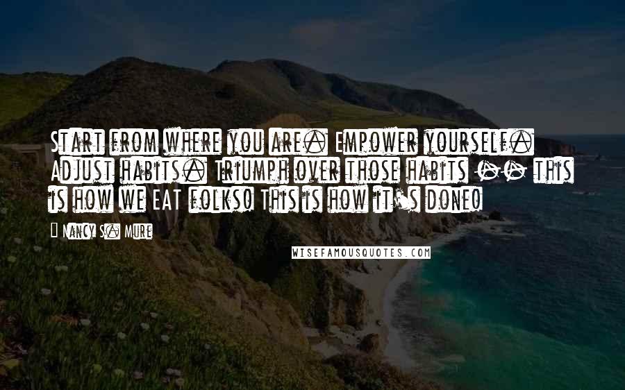 Nancy S. Mure Quotes: Start from where you are. Empower yourself. Adjust habits. Triumph over those habits -- this is how we EAT folks! This is how it's done!