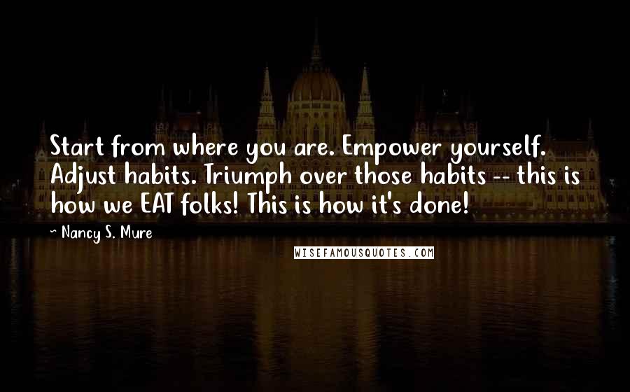 Nancy S. Mure Quotes: Start from where you are. Empower yourself. Adjust habits. Triumph over those habits -- this is how we EAT folks! This is how it's done!