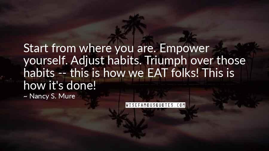 Nancy S. Mure Quotes: Start from where you are. Empower yourself. Adjust habits. Triumph over those habits -- this is how we EAT folks! This is how it's done!