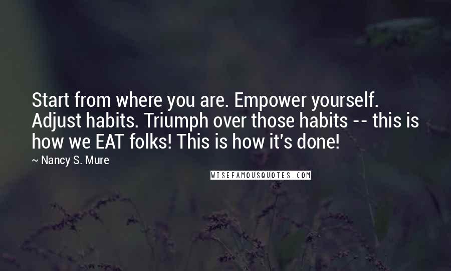 Nancy S. Mure Quotes: Start from where you are. Empower yourself. Adjust habits. Triumph over those habits -- this is how we EAT folks! This is how it's done!