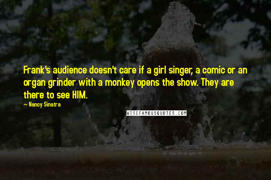 Nancy Sinatra Quotes: Frank's audience doesn't care if a girl singer, a comic or an organ grinder with a monkey opens the show. They are there to see HIM.