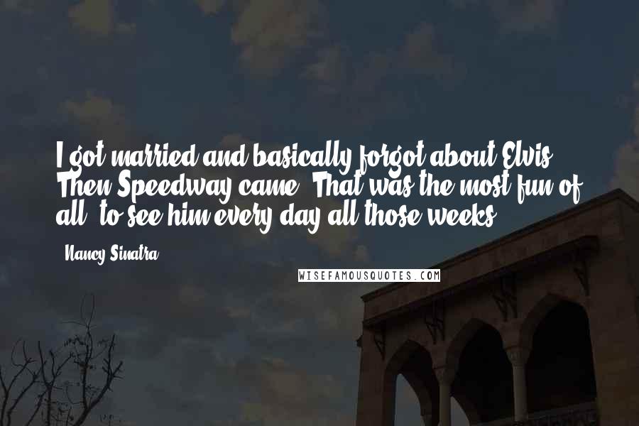 Nancy Sinatra Quotes: I got married and basically forgot about Elvis. Then Speedway came. That was the most fun of all, to see him every day all those weeks.