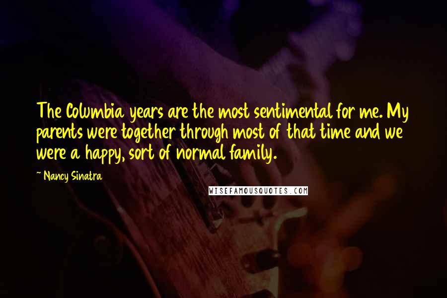 Nancy Sinatra Quotes: The Columbia years are the most sentimental for me. My parents were together through most of that time and we were a happy, sort of normal family.