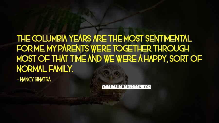 Nancy Sinatra Quotes: The Columbia years are the most sentimental for me. My parents were together through most of that time and we were a happy, sort of normal family.