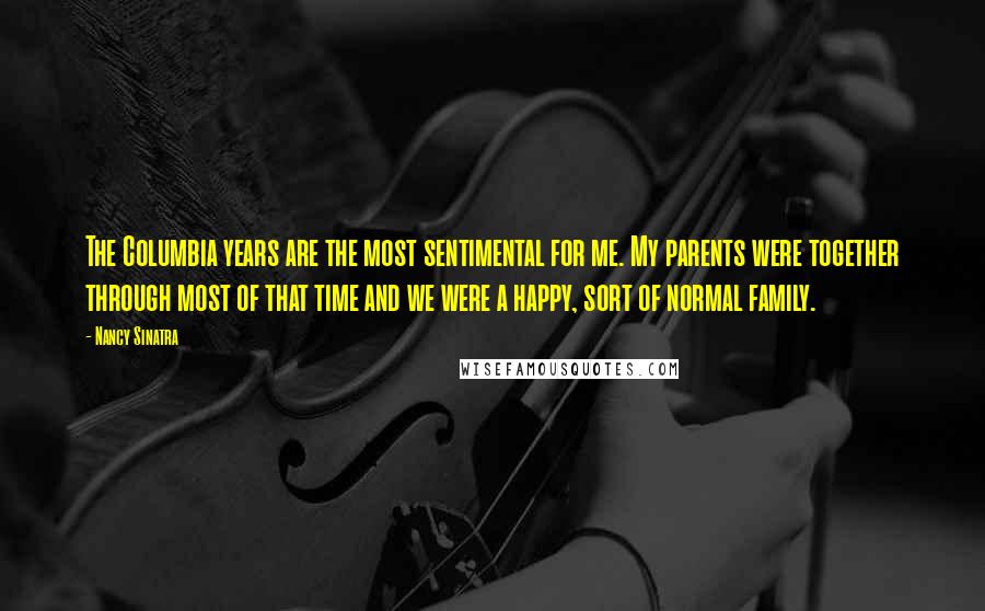 Nancy Sinatra Quotes: The Columbia years are the most sentimental for me. My parents were together through most of that time and we were a happy, sort of normal family.