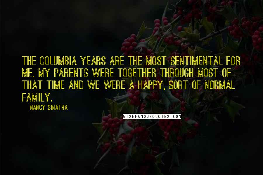 Nancy Sinatra Quotes: The Columbia years are the most sentimental for me. My parents were together through most of that time and we were a happy, sort of normal family.