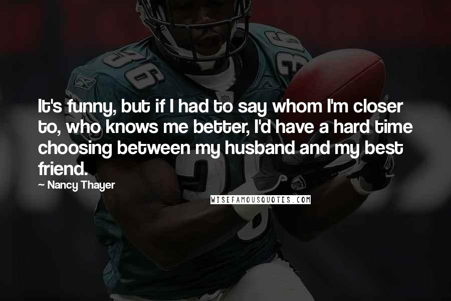 Nancy Thayer Quotes: It's funny, but if I had to say whom I'm closer to, who knows me better, I'd have a hard time choosing between my husband and my best friend.