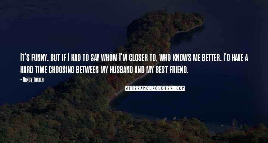 Nancy Thayer Quotes: It's funny, but if I had to say whom I'm closer to, who knows me better, I'd have a hard time choosing between my husband and my best friend.