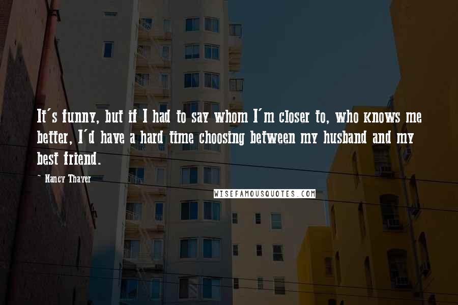 Nancy Thayer Quotes: It's funny, but if I had to say whom I'm closer to, who knows me better, I'd have a hard time choosing between my husband and my best friend.