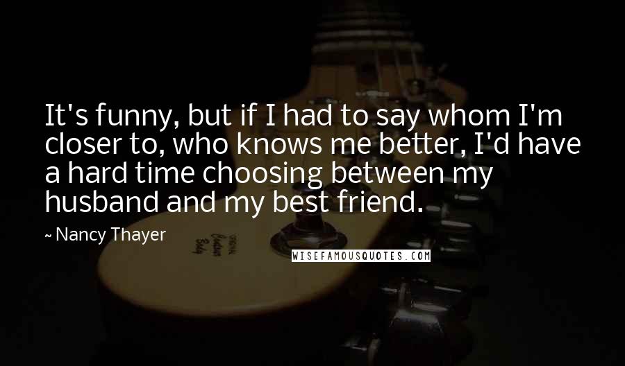 Nancy Thayer Quotes: It's funny, but if I had to say whom I'm closer to, who knows me better, I'd have a hard time choosing between my husband and my best friend.