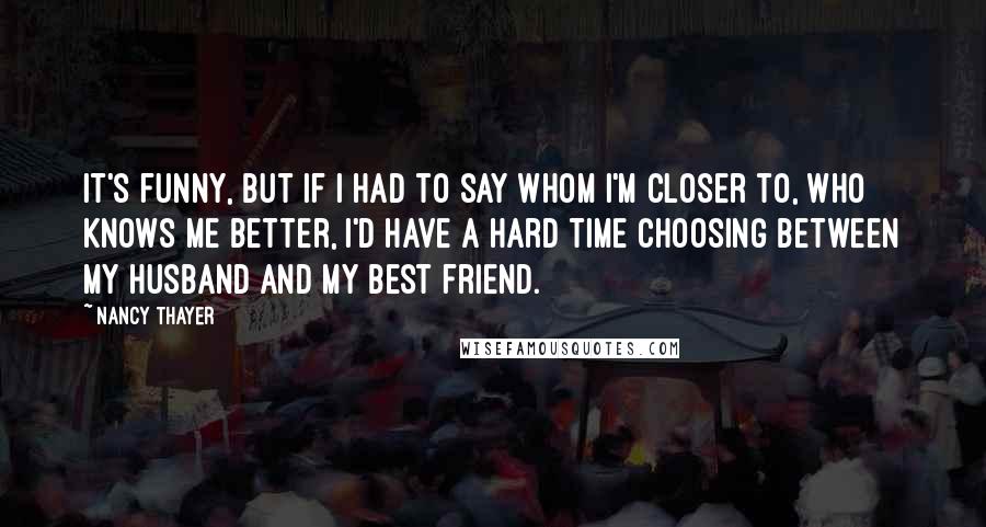 Nancy Thayer Quotes: It's funny, but if I had to say whom I'm closer to, who knows me better, I'd have a hard time choosing between my husband and my best friend.